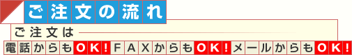 ご注文の流れ　ご注文は電話からもＯＫ！ＦＡＸからもＯＫ！メールからもＯＫ！